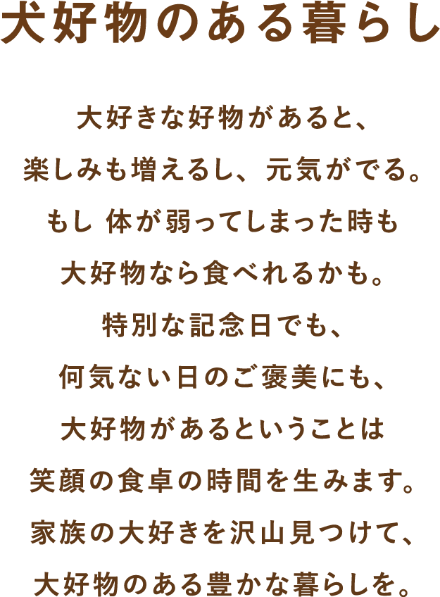 大好きな好物があると、楽しみも増えるし、元気がでる。もし体が弱ってしまった時も大好物なら食べれるかも。特別な記念日でも、何気ない日のご褒美にも、大好物があるということは笑顔の食卓の時間を生みます。家族の大好きを沢山見つけて、大好物のある豊かな暮らしを。